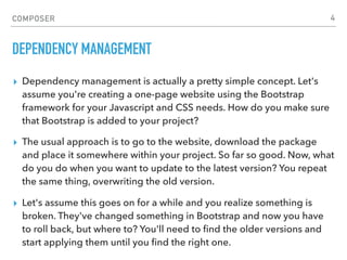 COMPOSER
DEPENDENCY MANAGEMENT
▸ Dependency management is actually a pretty simple concept. Let's
assume you're creating a one-page website using the Bootstrap
framework for your Javascript and CSS needs. How do you make sure
that Bootstrap is added to your project?
▸ The usual approach is to go to the website, download the package
and place it somewhere within your project. So far so good. Now, what
do you do when you want to update to the latest version? You repeat
the same thing, overwriting the old version.
▸ Let's assume this goes on for a while and you realize something is
broken. They've changed something in Bootstrap and now you have
to roll back, but where to? You'll need to ﬁnd the older versions and
start applying them until you ﬁnd the right one.
4
 