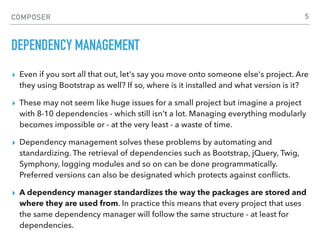COMPOSER
DEPENDENCY MANAGEMENT
▸ Even if you sort all that out, let's say you move onto someone else's project. Are
they using Bootstrap as well? If so, where is it installed and what version is it?
▸ These may not seem like huge issues for a small project but imagine a project
with 8-10 dependencies - which still isn't a lot. Managing everything modularly
becomes impossible or - at the very least - a waste of time.
▸ Dependency management solves these problems by automating and
standardizing. The retrieval of dependencies such as Bootstrap, jQuery, Twig,
Symphony, logging modules and so on can be done programmatically.
Preferred versions can also be designated which protects against conﬂicts.
▸ A dependency manager standardizes the way the packages are stored and
where they are used from. In practice this means that every project that uses
the same dependency manager will follow the same structure - at least for
dependencies.
5
 