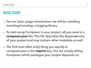 COMPOSER
BASIC USAGE
▸ For our basic usage introduction, we will be installing
monolog/monolog, a logging library.
▸ To start using Composer in your project, all you need is a
composer.json ﬁle. This ﬁle describes the dependencies
of your project and may contain other metadata as well.
▸ The ﬁrst (and often only) thing you specify in
composer.json is the require key. You are simply telling
Composer which packages your project depends on.
7
 