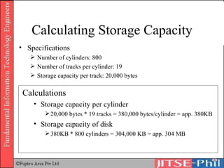 Calculating Storage Capacity Specifications Number of cylinders: 800 Number of tracks per cylinder: 19 Storage capacity per track: 20,000 bytes Calculations Storage capacity per cylinder 20,000 bytes * 19 tracks = 380,000 bytes/cylinder = app. 380KB Storage capacity of disk  380KB * 800 cylinders = 304,000 KB = app. 304 MB 