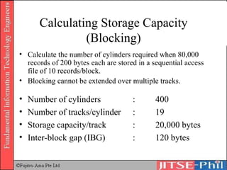 Calculating Storage Capacity (Blocking) Calculate the number of cylinders required when 80,000 records of 200 bytes each are stored in a sequential access file of 10 records/block. Blocking cannot be extended over multiple tracks. Number of cylinders : 400 Number of tracks/cylinder : 19 Storage capacity/track : 20,000 bytes Inter-block gap (IBG)  : 120 bytes 
