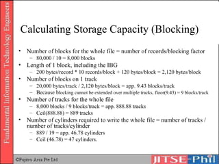 Calculating Storage Capacity (Blocking) Number of blocks for the whole file = number of records/blocking factor 80,000 / 10 = 8,000 blocks Length of 1 block, including the IBG 200 bytes/record * 10 records/block + 120 bytes/block = 2,120 bytes/block Number of blocks on 1 track 20,000 bytes/track / 2,120 bytes/block = app. 9.43 blocks/track Because b locking cannot be extended over multiple tracks, floor(9.43) = 9 blocks/track Number of tracks for the whole file 8,000 blocks / 9 blocks/track = app. 888.88 tracks Ceil(888.88) = 889 tracks Number of cylinders required to write the whole file = number of tracks / number of tracks/cylinder 889 / 19 = app. 46.78 cylinders Ceil (46.78) = 47 cylinders. 
