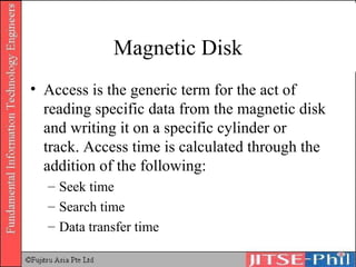 Magnetic Disk Access is the generic term for the act of reading specific data from the magnetic disk and writing it on a specific cylinder or track. Access time is calculated through the addition of the following: Seek time Search time Data transfer time 