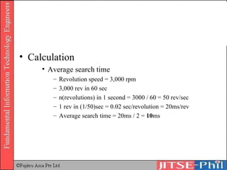 Calculation Average search time Revolution speed = 3,000 rpm 3,000 rev in 60 sec n(revolutions) in 1 second = 3000 / 60 = 50 rev/sec 1 rev in (1/50)sec = 0.02 sec/revolution = 20ms/rev Average search time = 20ms / 2 =  10 ms 