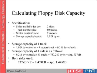 Calculating Floppy Disk Capacity Specifications Sides available for use:  2 sides Track number/side:  80 tracks Sector number/track:  9 sectors Storage capacity/sector:  1,024 bytes Storage capacity of 1 track 1,024 bytes/sector    9 sectors/track = 9,216 bytes/track Storage capacity of 1 side is as follows: 9,216 bytes/track    80 tracks = 737,280 bytes = app. 737kB Both sides used: 737kB    2 = 1,474kB = app. 1.44MB 