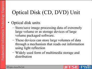 Optical Disk (CD, DVD) Unit Optical disk units Store/save image processing data of extremely large volume or as storage devices of large volume packaged software.  These devices can store large volumes of data through a mechanism that reads out information using light reflection Widely used form of multimedia storage and distribution 