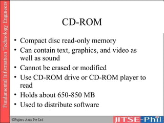CD-ROM Compact disc read-only memory Can contain text, graphics, and video as well as sound Cannot be erased or modified Use CD-ROM drive or CD-ROM player to read Holds about 650-850 MB Used to distribute software 