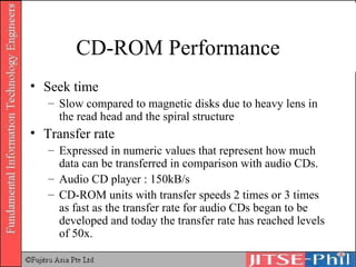 CD-ROM Performance Seek time Slow compared to magnetic disks due to heavy lens in the read head and the spiral structure Transfer rate Expressed in numeric values that represent how much data can be transferred in comparison with audio CDs.  Audio CD player : 150kB/s CD-ROM units with transfer speeds 2 times or 3 times as fast as the transfer rate for audio CDs began to be developed and today the transfer rate has reached levels of 50x. 