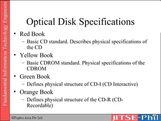 Optical Disk Specifications Red Book Basic CD standard. Describes physical specifications of the CD Yellow Book Basic CDROM standard. Physical specifications of the CDROM Green Book Defines physical structure of CD-I (CD Interactive) Orange Book Defines physical structure of the CD-R (CD-Recordable) 