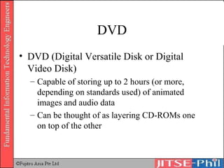 DVD DVD (Digital Versatile Disk or Digital Video Disk) Capable of storing up to 2 hours (or more, depending on standards used) of animated images and audio data Can be thought of as layering CD-ROMs one on top of the other 