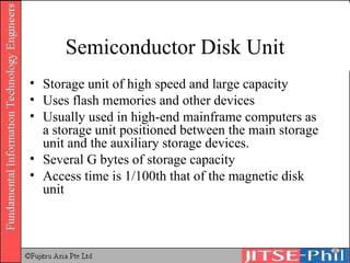 Semiconductor Disk Unit Storage unit of high speed and large capacity Uses flash memories and other devices Usually used in high-end mainframe computers as a storage unit positioned between the main storage unit and the auxiliary storage devices.  Several G bytes of storage capacity Access time is 1/100th that of the magnetic disk unit 