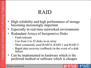 RAID  High reliability and high performance of storage becoming increasingly important Especially in real-time networked environments Redundant Arrays of Inexpensive Disks Fault-tolerant Use from 2 to 32 disks in an array Most commonly used RAID 0, RAID 1 and RAID 5 Rapid data recovery (rollback) in the event of a disk failure Can be implemented in hardware which is the preferred method or software which is cheaper 