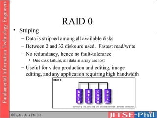 RAID 0  Striping Data is stripped among all available disks Between 2 and 32 disks are used.  Fastest read/write No redundancy, hence no fault-tolerance One disk failure, all data in array are lost Useful for video production and editing, image editing, and any application requiring high bandwidth 
