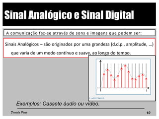 Sinal Analógico e Sinal Digital
A comunicação faz-se através de sons e imagens que podem ser:
Sinais Analógicos – são originados por uma grandeza (d.d.p., amplitude, …)
que varia de um modo contínuo e suave, ao longo do tempo.
Exemplos: Cassete áudio ou vídeo.
10Daniela Pinto
 