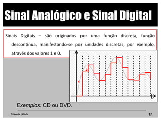 Sinal Analógico e Sinal Digital
Sinais Digitais – são originados por uma função discreta, função
descontínua, manifestando-se por unidades discretas, por exemplo,
através dos valores 1 e 0.
Exemplos: CD ou DVD.
11Daniela Pinto
 