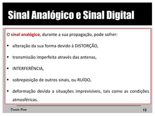 O sinal analógico, durante a sua propagação, pode sofrer:
 alteração da sua forma devido à DISTORÇÃO,
 transmissão imperfeita através das antenas,
 INTERFERÊNCIA,
 sobreposição de outros sinais, ou RUÍDO,
 deformação devido a situações imprevisíveis, tais como as condições
atmosféricas.
12
Sinal Analógico e Sinal Digital
Daniela Pinto
 