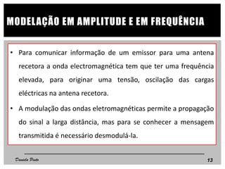 • Para comunicar informação de um emissor para uma antena
recetora a onda electromagnética tem que ter uma frequência
elevada, para originar uma tensão, oscilação das cargas
eléctricas na antena recetora.
• A modulação das ondas eletromagnéticas permite a propagação
do sinal a larga distância, mas para se conhecer a mensagem
transmitida é necessário desmodulá-la.
13
MODELAÇÃO EM AMPLITUDE E EM FREQUÊNCIA
Daniela Pinto
 
