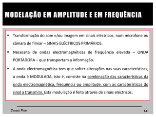  Transformação do som e/ou imagem em sinais eléctricos, num microfone ou
câmara de filmar – SINAIS ELÉCTRICOS PRIMÁRIOS.
 Necessita de ondas electromagnéticas de frequência elevada – ONDA
PORTADORA – que transportam a informação.
 A onda electromagnética tem que sofrer alterações nas suas características,
a onda é MODULADA, isto é, consiste na combinação das características da
onda electromagnética, frequência ou amplitude, com as características do
sinal a transmitir. Esta modulação é feita através de sinais eléctricos.
14
MODELAÇÃO EM AMPLITUDE E EM FREQUÊNCIA
Daniela Pinto
 