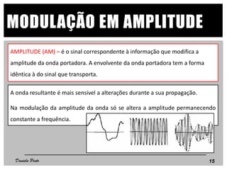 AMPLITUDE (AM) – é o sinal correspondente à informação que modifica a
amplitude da onda portadora. A envolvente da onda portadora tem a forma
idêntica à do sinal que transporta.
15
MODULAÇÃO EM AMPLITUDE
A onda resultante é mais sensível a alterações durante a sua propagação.
Na modulação da amplitude da onda só se altera a amplitude permanecendo
constante a frequência.
Daniela Pinto
 