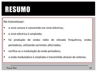 No transmissor:
 o sinal sonoro é convertido em sinal eléctrico;
 o sinal eléctrico é ampliado;
 há produção de ondas rádio de elevada frequência, ondas
portadoras, utilizando correntes alternadas;
 verifica-se a modulação da onda portadora;
 a onda moduladora é ampliada e transmitida através de antenas.
17
RESUMO
Daniela Pinto
 