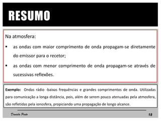 Na atmosfera:
 as ondas com maior comprimento de onda propagam-se diretamente
do emissor para o recetor;
 as ondas com menor comprimento de onda propagam-se através de
sucessivas reflexões.
18
RESUMO
Daniela Pinto
Exemplo: Ondas rádio -baixas frequências e grandes comprimentos de onda. Utilizadas
para comunicação a longa distância, pois, além de serem pouco atenuadas pela atmosfera,
são refletidas pela ionosfera, propiciando uma propagação de longo alcance.
 