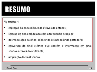 No recetor:
 captação da onda modulada através de antenas;
 seleção da onda modulada com a frequência desejada;
 desmodulação da onda, separando o sinal da onda portadora;
 conversão do sinal elétrico que contém a informação em sinal
sonoro, através do altifalante;
 ampliação do sinal sonoro.
19
RESUMO
Daniela Pinto
 
