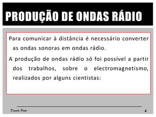 PRODUÇÃO DE ONDAS RÁDIO
Para comunicar à distância é necessário converter
as ondas sonoras em ondas rádio.
A produção de ondas rádio só foi possível a partir
dos trabalhos, sobre o electromagnetismo,
realizados por alguns cientistas:
4Daniela Pinto
 