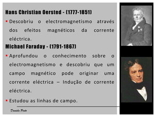 Hans Christian Oersted - (1777-1851)
 Descobriu o electromagnetismo através
dos efeitos magnéticos da corrente
eléctrica.
Michael Faraday - (1791-1867)
 Aprofundou o conhecimento sobre o
electromagnetismo e descobriu que um
campo magnético pode originar uma
corrente eléctrica – Indução de corrente
eléctrica.
 Estudou as linhas de campo.
5Daniela Pinto
 