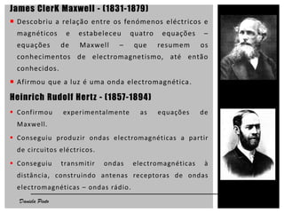 James ClerK Maxwell - (1831-1879)
 Descobriu a relação entre os fenómenos eléctricos e
magnéticos e estabeleceu quatro equações –
equações de Maxwell – que resumem os
conhecimentos de electromagnetismo, até então
conhecidos.
 Afirmou que a luz é uma onda electromagnética.
Heinrich Rudolf Hertz - (1857-1894)
 Confirmou experimentalmente as equações de
Maxwell.
 Conseguiu produzir ondas electromagnéticas a partir
de circuitos eléctricos.
 Conseguiu transmitir ondas electromagnéticas à
distância, construindo antenas receptoras de ondas
electromagnéticas – ondas rádio.
6Daniela Pinto
 