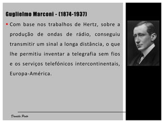Guglielmo Marconi - (1874-1937)
 Com base nos trabalhos de Hertz, sobre a
produção de ondas de rádio, conseguiu
transmitir um sinal a longa distância, o que
lhe permitiu inventar a telegrafia sem fios
e os serviços telefónicos intercontinentais,
Europa-América.
7Daniela Pinto
 