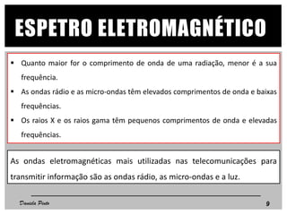 ESPETRO ELETROMAGNÉTICO
 Quanto maior for o comprimento de onda de uma radiação, menor é a sua
frequência.
 As ondas rádio e as micro-ondas têm elevados comprimentos de onda e baixas
frequências.
 Os raios X e os raios gama têm pequenos comprimentos de onda e elevadas
frequências.
9Daniela Pinto
As ondas eletromagnéticas mais utilizadas nas telecomunicações para
transmitir informação são as ondas rádio, as micro-ondas e a luz.
 