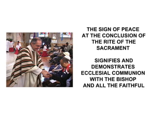THE SIGN OF PEACE
AT THE CONCLUSION OF
   THE RITE OF THE
     SACRAMENT

    SIGNIFIES AND
   DEMONSTRATES
ECCLESIAL COMMUNION
   WITH THE BISHOP
 AND ALL THE FAITHFUL
 