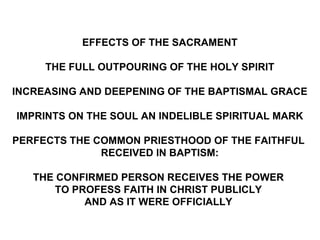 EFFECTS OF THE SACRAMENT

     THE FULL OUTPOURING OF THE HOLY SPIRIT

INCREASING AND DEEPENING OF THE BAPTISMAL GRACE

IMPRINTS ON THE SOUL AN INDELIBLE SPIRITUAL MARK

PERFECTS THE COMMON PRIESTHOOD OF THE FAITHFUL
              RECEIVED IN BAPTISM:

   THE CONFIRMED PERSON RECEIVES THE POWER
       TO PROFESS FAITH IN CHRIST PUBLICLY
            AND AS IT WERE OFFICIALLY
 