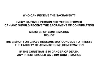 WHO CAN RECEIVE THE SACRAMENT?

      EVERY BAPTIZED PERSON NOT YET CONFIRMED
CAN AND SHOULD RECEIVE THE SACRAMENT OF CONFIRMATION

              MINISTER OF CONFIRMATION
                       BISHOP

THE BISHOP FOR GRAVE REASONS MAY CONCEDE TO PRIESTS
      THE FACULTY OF ADMINISTERING CONFIRMATION

        IF THE CHRISTIAN IS IN DANGER OF DEATH,
       ANY PRIEST SHOULD GIVE HIM CONFIRMATION
 