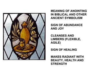 MEANING OF ANOINTING
IN BIBLICAL AND OTHER
ANCIENT SYMBOLISM

SIGN OF ABUNDANCE
AND JOY

CLEANSES AND
LIMBERS (FLEXIBLE,
AGILE)

SIGN OF HEALING

MAKES RADIANT WITH
BEAUTY, HEALTH AND
STRENGTH
 