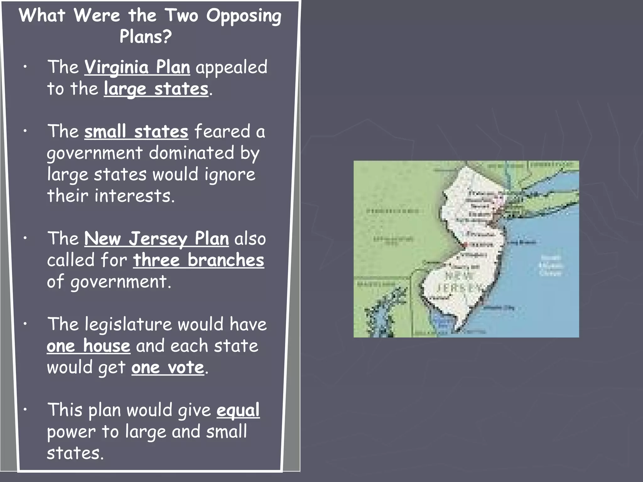 What Were the Two Opposing
Plans?
• The Virginia Plan appealed
to the large states.
• The small states feared a
government dominated by
large states would ignore
their interests.
• The New Jersey Plan also
called for three branches
of government.
• The legislature would have
one house and each state
would get one vote.
• This plan would give equal
power to large and small
states.
 