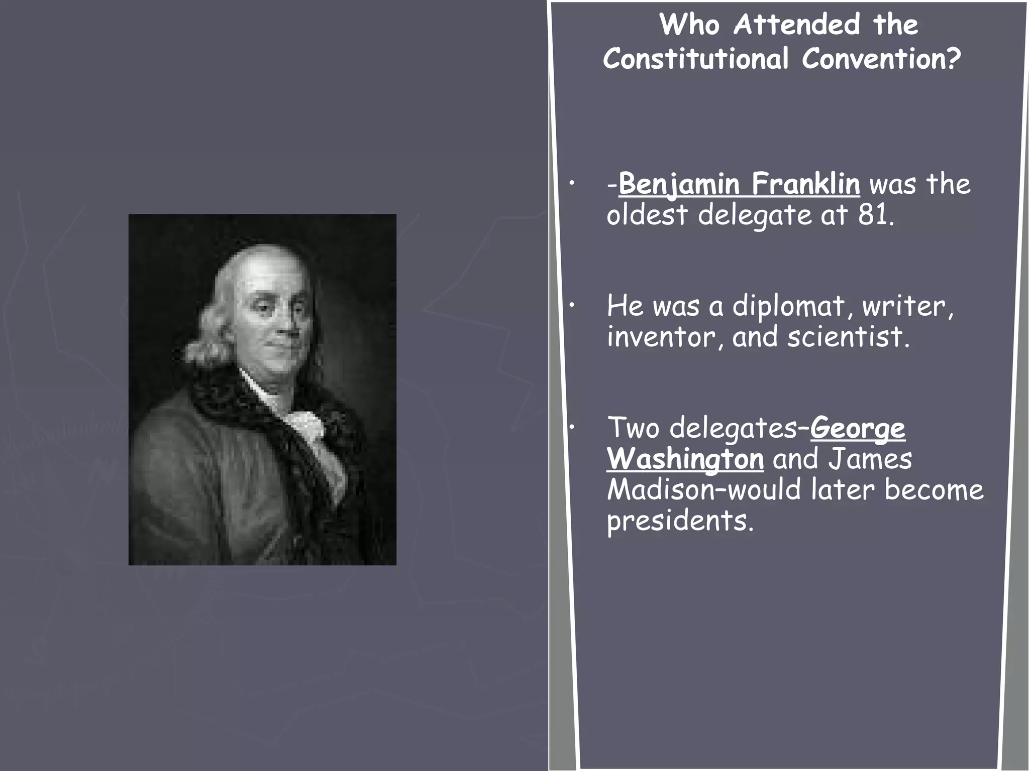 Who Attended the
Constitutional Convention?
• -Benjamin Franklin was the
oldest delegate at 81.
• He was a diplomat, writer,
inventor, and scientist.
• Two delegates–George
Washington and James
Madison–would later become
presidents.
 