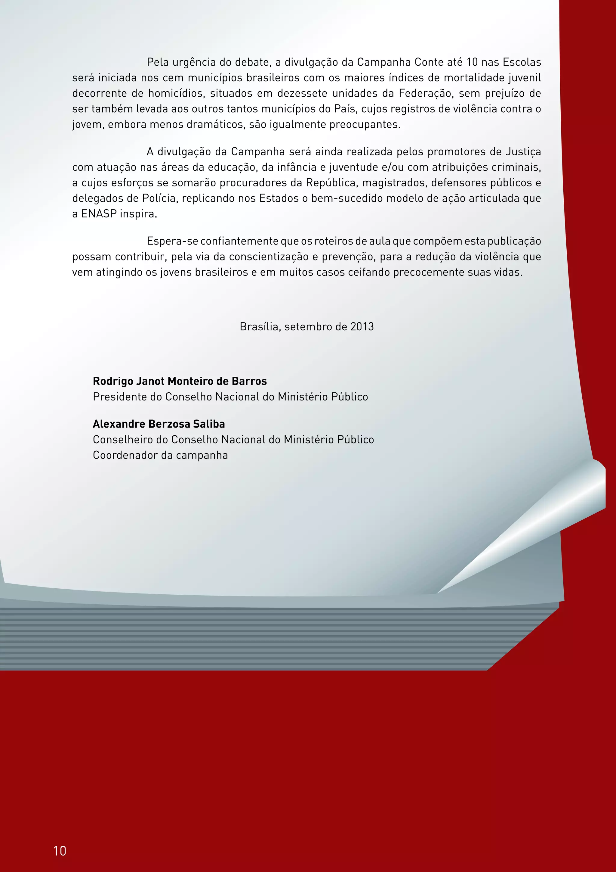 10
Os planos de aula são sugestões para uma caminhada conjunta na área da educação em
direitos humanos, para a construção de uma cultura de paz na sociedade. Não há a pretensão
de esgotamento do tema, mas de contribuição para os esforços que já vêm sendo empreendi-
dos.
O material elaborado contou com o apoio e avaliação pedagógica do Ministério da Educa-
ção. Para a sua utilização buscou-se a parceria de instituições públicas, como as Secretarias
de Educação, de instituições privadas e, em especial, busca-se a sua parceria, PROFESSOR.
10
		 Pela urgência do debate, a divulgação da Campanha Conte até 10 nas Escolas
será iniciada nos cem municípios brasileiros com os maiores índices de mortalidade juvenil
decorrente de homicídios, situados em dezessete unidades da Federação, sem prejuízo de
ser também levada aos outros tantos municípios do País, cujos registros de violência contra o
jovem, embora menos dramáticos, são igualmente preocupantes.
		 A divulgação da Campanha será ainda realizada pelos promotores de Justiça
com atuação nas áreas da educação, da infância e juventude e/ou com atribuições criminais,
a cujos esforços se somarão procuradores da República, magistrados, defensores públicos e
delegados de Polícia, replicando nos Estados o bem-sucedido modelo de ação articulada que
a ENASP inspira.
		 Espera-se confiantemente que os roteiros de aula que compõem esta publicação
possam contribuir, pela via da conscientização e prevenção, para a redução da violência que
vem atingindo os jovens brasileiros e em muitos casos ceifando precocemente suas vidas.
Brasília, setembro de 2013
Rodrigo Janot Monteiro de Barros
Presidente do Conselho Nacional do Ministério Público
Alexandre Berzosa Saliba
Conselheiro do Conselho Nacional do Ministério Público
Coordenador da campanha
 