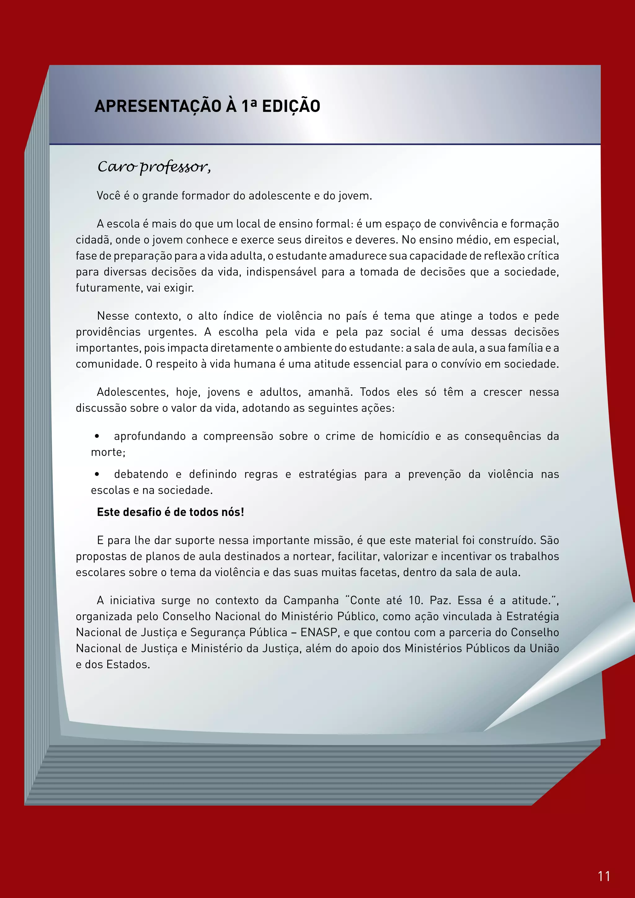 1111
apresentação à 1ª Edição
Caro professor,
Você é o grande formador do adolescente e do jovem.
A escola é mais do que um local de ensino formal: é um espaço de convivência e formação
cidadã, onde o jovem conhece e exerce seus direitos e deveres. No ensino médio, em especial,
fase de preparação para a vida adulta, o estudante amadurece sua capacidade de reflexão crítica
para diversas decisões da vida, indispensável para a tomada de decisões que a sociedade,
futuramente, vai exigir.
Nesse contexto, o alto índice de violência no país é tema que atinge a todos e pede
providências urgentes. A escolha pela vida e pela paz social é uma dessas decisões
importantes, pois impacta diretamente o ambiente do estudante: a sala de aula, a sua família e a
comunidade. O respeito à vida humana é uma atitude essencial para o convívio em sociedade.
Adolescentes, hoje, jovens e adultos, amanhã. Todos eles só têm a crescer nessa
discussão sobre o valor da vida, adotando as seguintes ações:
•	 aprofundando a compreensão sobre o crime de homicídio e as consequências da
morte;
•	 debatendo e definindo regras e estratégias para a prevenção da violência nas
escolas e na sociedade.
Este desafio é de todos nós!
E para lhe dar suporte nessa importante missão, é que este material foi construído. São
propostas de planos de aula destinados a nortear, facilitar, valorizar e incentivar os trabalhos
escolares sobre o tema da violência e das suas muitas facetas, dentro da sala de aula.
A iniciativa surge no contexto da Campanha “Conte até 10. Paz. Essa é a atitude.”,
organizada pelo Conselho Nacional do Ministério Público, como ação vinculada à Estratégia
Nacional de Justiça e Segurança Pública – ENASP, e que contou com a parceria do Conselho
Nacional de Justiça e Ministério da Justiça, além do apoio dos Ministérios Públicos da União
e dos Estados.
11
 