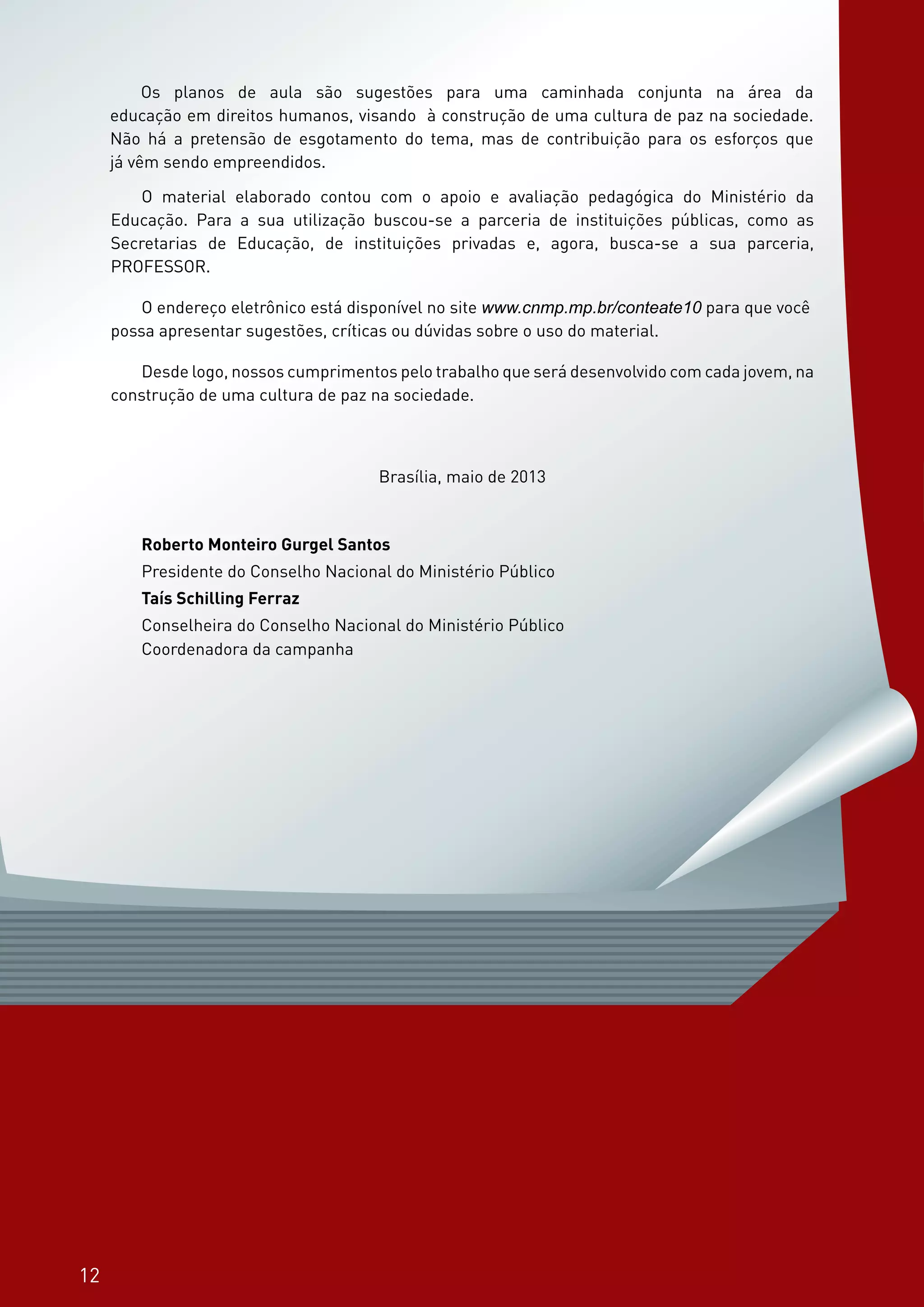 12
Os planos de aula são sugestões para uma caminhada conjunta na área da educação em
direitos humanos, para a construção de uma cultura de paz na sociedade. Não há a pretensão
de esgotamento do tema, mas de contribuição para os esforços que já vêm sendo empreendi-
dos.
O material elaborado contou com o apoio e avaliação pedagógica do Ministério da Educa-
ção. Para a sua utilização buscou-se a parceria de instituições públicas, como as Secretarias
de Educação, de instituições privadas e, em especial, busca-se a sua parceria, PROFESSOR.
Os planos de aula são sugestões para uma caminhada conjunta na área da
educação em direitos humanos, visando à construção de uma cultura de paz na sociedade.
Não há a pretensão de esgotamento do tema, mas de contribuição para os esforços que
já vêm sendo empreendidos.
O material elaborado contou com o apoio e avaliação pedagógica do Ministério da
Educação. Para a sua utilização buscou-se a parceria de instituições públicas, como as
Secretarias de Educação, de instituições privadas e, agora, busca-se a sua parceria,
PROFESSOR.
O endereço eletrônico está disponível no site www.cnmp.mp.br/conteate10 para que você
possa apresentar sugestões, críticas ou dúvidas sobre o uso do material.
Desde logo, nossos cumprimentos pelo trabalho que será desenvolvido com cada jovem, na
construção de uma cultura de paz na sociedade.
Brasília, maio de 2013
Roberto Monteiro Gurgel Santos
Presidente do Conselho Nacional do Ministério Público
Taís Schilling Ferraz
Conselheira do Conselho Nacional do Ministério Público
Coordenadora da campanha
12
 
