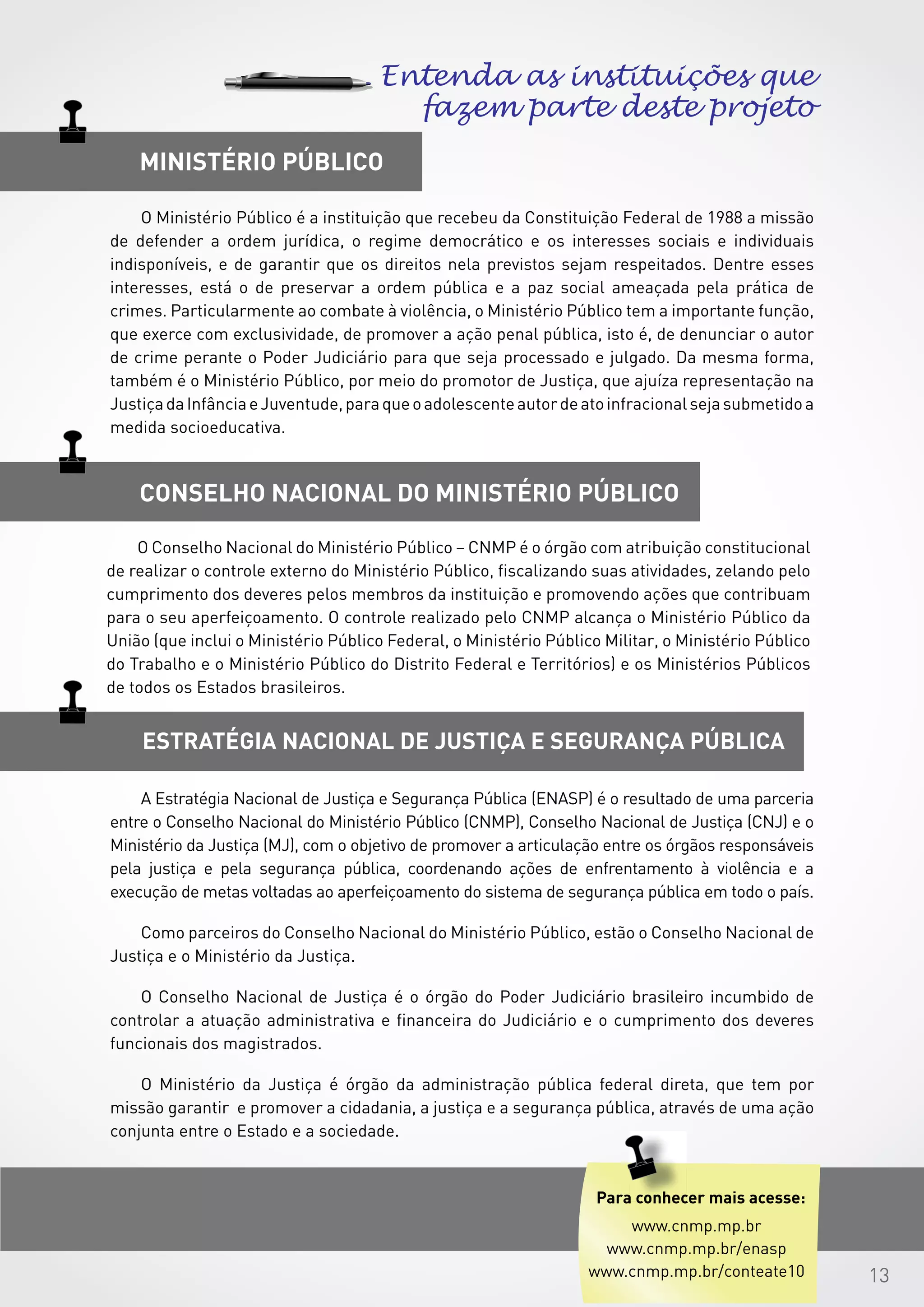 13
Estratégia Nacional de Justiça e Segurança Pública
CONSELHO NACIONAL DO Ministério público
Ministério público
Entenda as instituições que
fazem parte deste projeto
A Estratégia Nacional de Justiça e Segurança Pública (ENASP) é o resultado de uma parceria
entre o Conselho Nacional do Ministério Público (CNMP), Conselho Nacional de Justiça (CNJ) e o
Ministério da Justiça (MJ), com o objetivo de promover a articulação entre os órgãos responsáveis
pela justiça e pela segurança pública, coordenando ações de enfrentamento à violência e a
execução de metas voltadas ao aperfeiçoamento do sistema de segurança pública em todo o país.
Como parceiros do Conselho Nacional do Ministério Público, estão o Conselho Nacional de
Justiça e o Ministério da Justiça.
O Conselho Nacional de Justiça é o órgão do Poder Judiciário brasileiro incumbido de
controlar a atuação administrativa e financeira do Judiciário e o cumprimento dos deveres
funcionais dos magistrados.
O Ministério da Justiça é órgão da administração pública federal direta, que tem por
missão garantir e promover a cidadania, a justiça e a segurança pública, através de uma ação
conjunta entre o Estado e a sociedade.
 