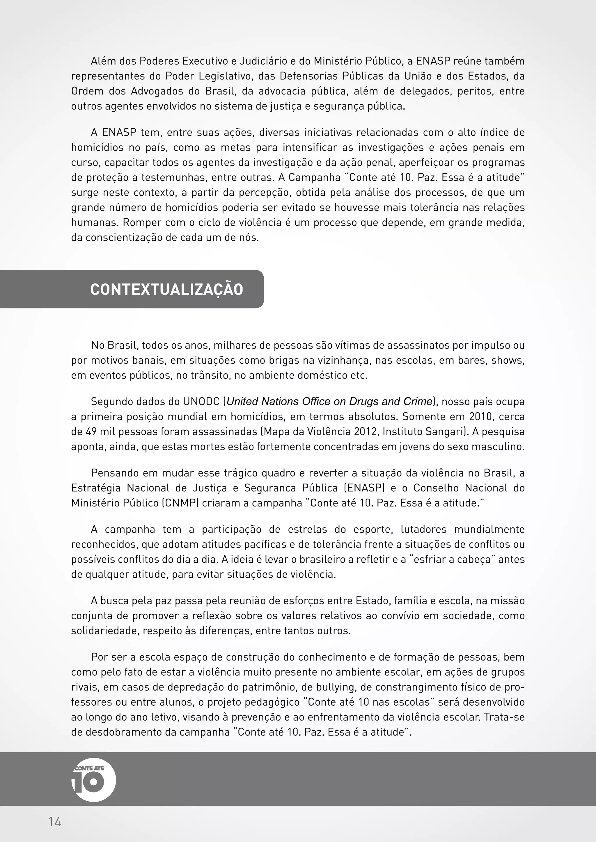 14
contextualização
No Brasil, todos os anos, milhares de pessoas são vítimas de assassinatos por impulso ou
por motivos banais, em situações como brigas na vizinhança, nas escolas, em bares, shows,
em eventos públicos, no trânsito, no ambiente doméstico etc.
Segundo dados do UNODC (United Nations Office on Drugs and Crime), nosso país ocupa
a primeira posição mundial em homicídios, em termos absolutos. Somente em 2010, cerca
de 49 mil pessoas foram assassinadas (Mapa da Violência 2012, Instituto Sangari). A pesquisa
aponta, ainda, que estas mortes estão fortemente concentradas em jovens do sexo masculino.
Pensando em mudar esse trágico quadro e reverter a situação da violência no Brasil, a
Estratégia Nacional de Justiça e Seguranca Pública (ENASP) e o Conselho Nacional do
Ministério Público (CNMP) criaram a campanha “Conte até 10. Paz. Essa é a atitude.”
A campanha tem a participação de estrelas do esporte, lutadores mundialmente
reconhecidos, que adotam atitudes pacíficas e de tolerância frente a situações de conflitos ou
possíveis conflitos do dia a dia. A ideia é levar o brasileiro a refletir e a “esfriar a cabeça” antes
de qualquer atitude, para evitar situações de violência.
A busca pela paz passa pela reunião de esforços entre Estado, família e escola, na missão
conjunta de promover a reflexão sobre os valores relativos ao convívio em sociedade, como
solidariedade, respeito às diferenças, entre tantos outros.
Por ser a escola espaço de construção do conhecimento e de formação de pessoas, bem
como pelo fato de estar a violência muito presente no ambiente escolar, em ações de grupos
rivais, em casos de depredação do patrimônio, de bullying, de constrangimento físico de pro-
fessores ou entre alunos, o projeto pedagógico “Conte até 10 nas escolas” será desenvolvido
ao longo do ano letivo, visando à prevenção e ao enfrentamento da violência escolar. Trata-se
de desdobramento da campanha “Conte até 10. Paz. Essa é a atitude”.
Além dos Poderes Executivo e Judiciário e do Ministério Público, a ENASP reúne também
representantes do Poder Legislativo, das Defensorias Públicas da União e dos Estados, da
Ordem dos Advogados do Brasil, da advocacia pública, além de delegados, peritos, entre
outros agentes envolvidos no sistema de justiça e segurança pública.
A ENASP tem, entre suas ações, diversas iniciativas relacionadas com o alto índice de
homicídios no país, como as metas para intensificar as investigações e ações penais em
curso, capacitar todos os agentes da investigação e da ação penal, aperfeiçoar os programas
de proteção a testemunhas, entre outras. A Campanha “Conte até 10. Paz. Essa é a atitude”
surge neste contexto, a partir da percepção, obtida pela análise dos processos, de que um
grande número de homicídios poderia ser evitado se houvesse mais tolerância nas relações
humanas. Romper com o ciclo de violência é um processo que depende, em grande medida,
da conscientização de cada um de nós.
 