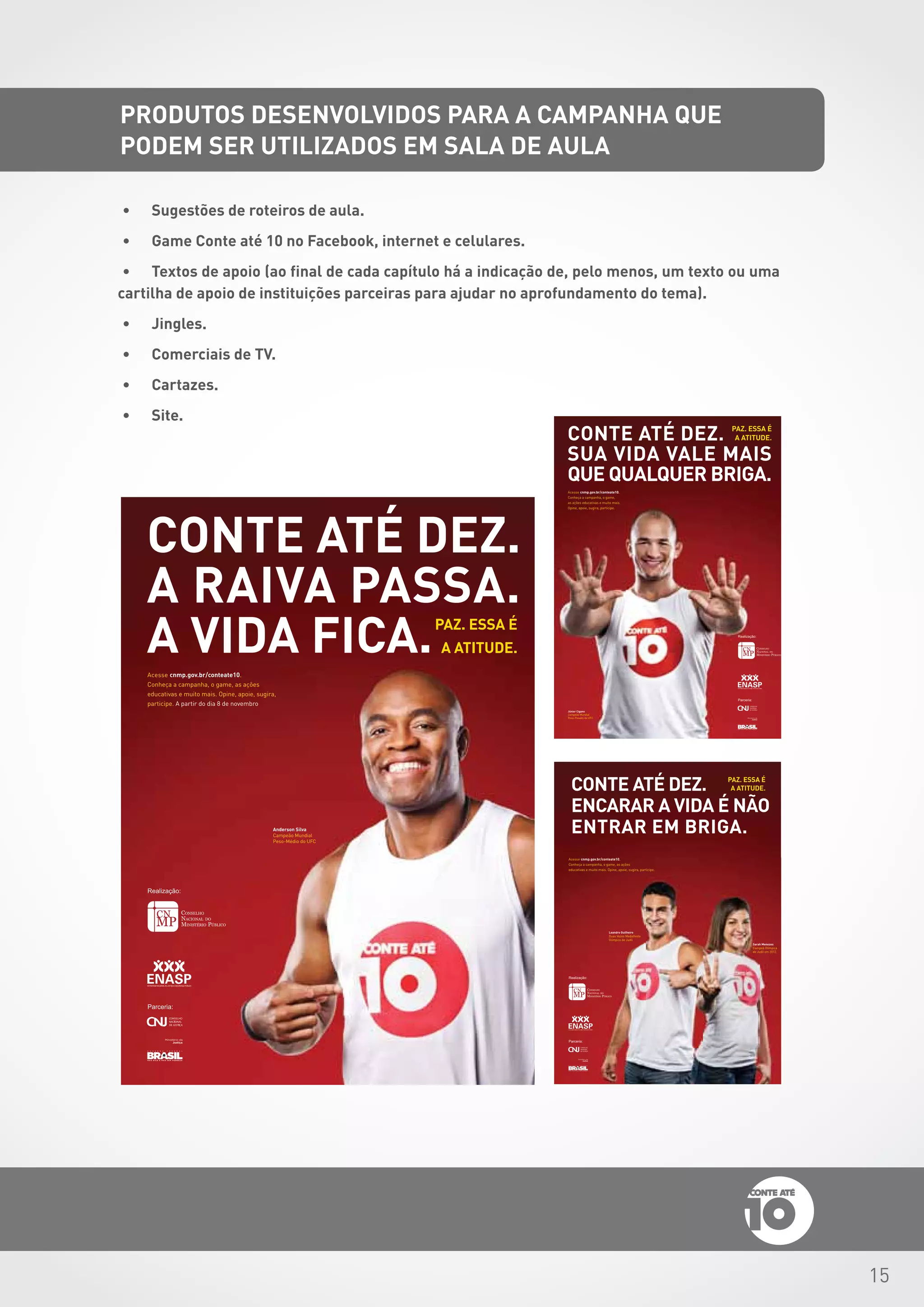 15
CONTE ATÉ DEZ.
A RAIVA PASSA.
A VIDA FICA.PAZ. ESSA É
A ATITUDE.
Cartaz_Interno.indd 2 19/10/12 15:46
Cartaz_Externo.indd 1 19/10/12 15:44
Cartaz_Externo.indd 3 19/10/12 15:45
•	 Sugestões de roteiros de aula.
•	 Game Conte até 10 no Facebook, internet e celulares.
•	 Textos de apoio (ao final de cada capítulo há a indicação de, pelo menos, um texto ou uma
cartilha de apoio de instituições parceiras para ajudar no aprofundamento do tema).
•	 Jingles.
•	 Comerciais de TV.
•	 Cartazes.
•	 Site.
PRODUTOS DESENVOLVIDOS PARA A CAMPANHA QUE
PODEM SER UTILIZADOS EM SALA DE AULA
 