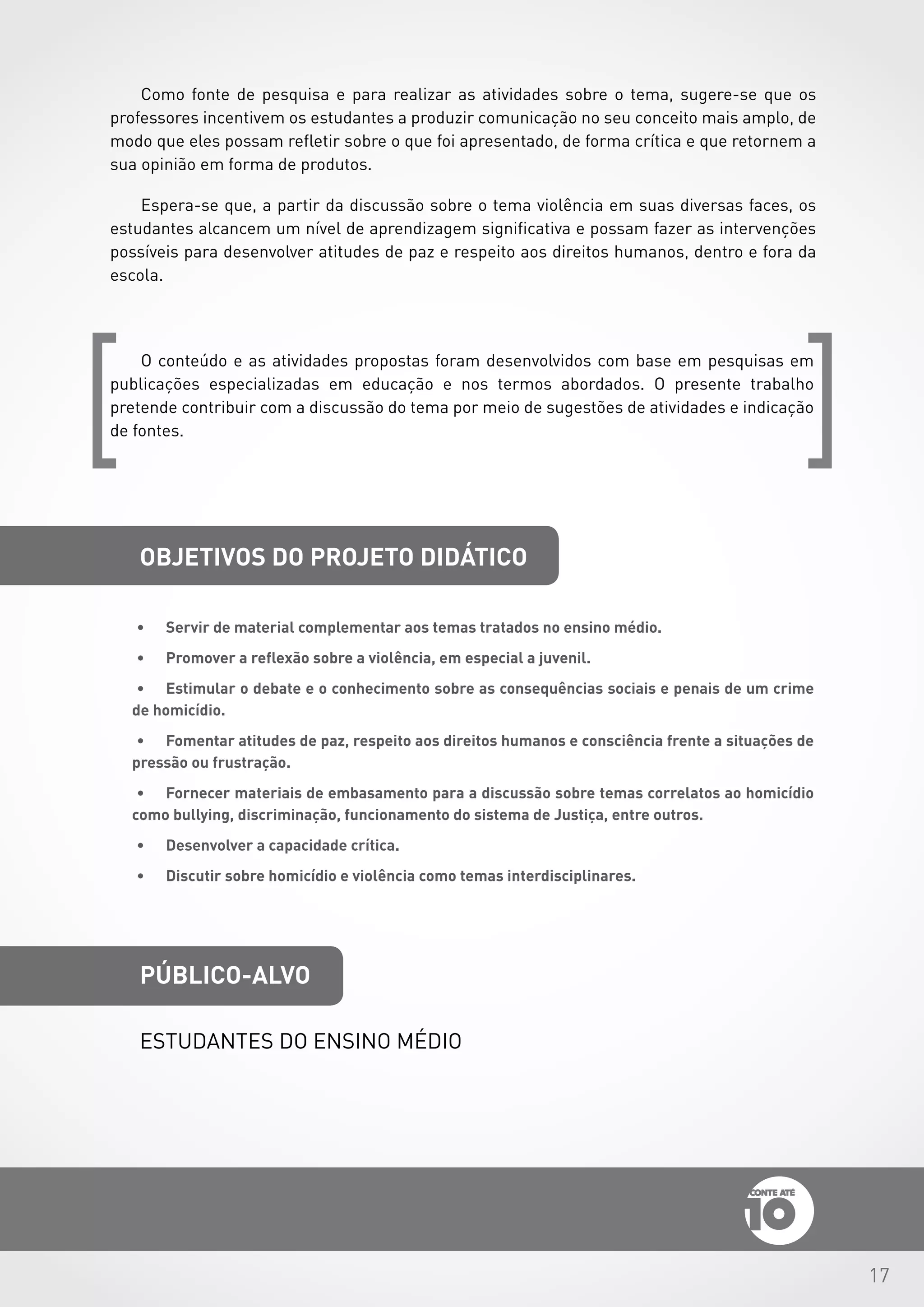 17
OBJETIVOS DO PROJETO DIDÁTICO
público-alvo
Estudantes do ensino médio
[ [
Como fonte de pesquisa e para realizar as atividades sobre o tema, sugere-se que os
professores incentivem os estudantes a produzir comunicação no seu conceito mais amplo, de
modo que eles possam refletir sobre o que foi apresentado, de forma crítica e que retornem a
sua opinião em forma de produtos.
Espera-se que, a partir da discussão sobre o tema violência em suas diversas faces, os
estudantes alcancem um nível de aprendizagem significativa e possam fazer as intervenções
possíveis para desenvolver atitudes de paz e respeito aos direitos humanos, dentro e fora da
escola.
O conteúdo e as atividades propostas foram desenvolvidos com base em pesquisas em
publicações especializadas em educação e nos termos abordados. O presente trabalho
pretende contribuir com a discussão do tema por meio de sugestões de atividades e indicação
de fontes.
•	 Servir de material complementar aos temas tratados no ensino médio.
•	 Promover a reflexão sobre a violência, em especial a juvenil.
•	 Estimular o debate e o conhecimento sobre as consequências sociais e penais de um crime
de homicídio.
•	 Fomentar atitudes de paz, respeito aos direitos humanos e consciência frente a situações de
pressão ou frustração.
•	 Fornecer materiais de embasamento para a discussão sobre temas correlatos ao homicídio
como bullying, discriminação, funcionamento do sistema de Justiça, entre outros.
•	 Desenvolver a capacidade crítica.
•	 Discutir sobre homicídio e violência como temas interdisciplinares.
 