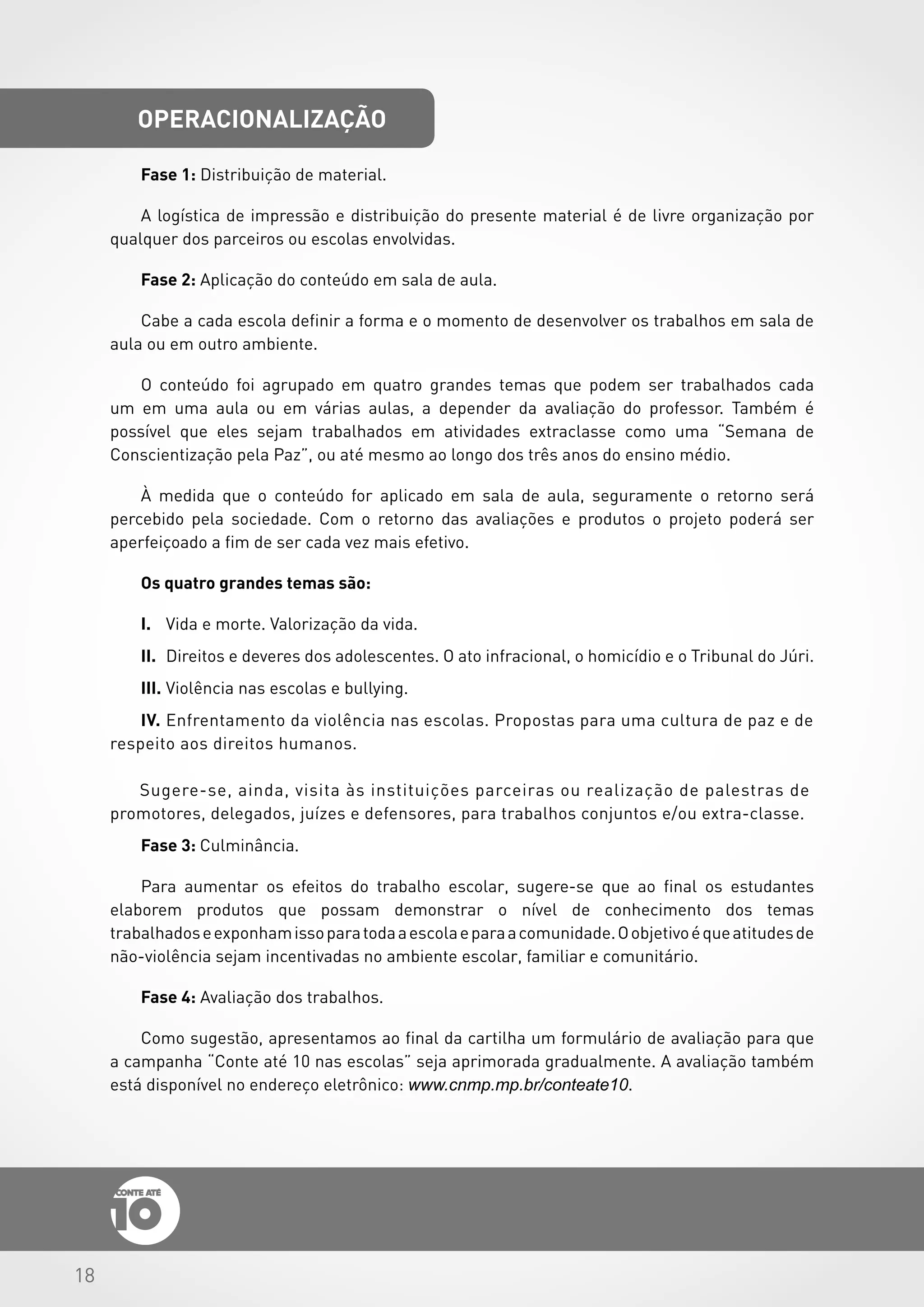 18
operacionalização
Fase 1: Distribuição de material.
A logística de impressão e distribuição do presente material é de livre organização por
qualquer dos parceiros ou escolas envolvidas.
Fase 2: Aplicação do conteúdo em sala de aula.
Cabe a cada escola definir a forma e o momento de desenvolver os trabalhos em sala de
aula ou em outro ambiente.
O conteúdo foi agrupado em quatro grandes temas que podem ser trabalhados cada
um em uma aula ou em várias aulas, a depender da avaliação do professor. Também é
possível que eles sejam trabalhados em atividades extraclasse como uma “Semana de
Conscientização pela Paz”, ou até mesmo ao longo dos três anos do ensino médio.
À medida que o conteúdo for aplicado em sala de aula, seguramente o retorno será
percebido pela sociedade. Com o retorno das avaliações e produtos o projeto poderá ser
aperfeiçoado a fim de ser cada vez mais efetivo.
Os quatro grandes temas são:
I.	 Vida e morte. Valorização da vida.
II.	 Direitos e deveres dos adolescentes. O ato infracional, o homicídio e o Tribunal do Júri.
III.	Violência nas escolas e bullying.
IV.	Enfrentamento da violência nas escolas. Propostas para uma cultura de paz e de
respeito aos direitos humanos.
Sugere-se, ainda, visita às instituições parceiras ou realização de palestras de
promotores, delegados, juízes e defensores, para trabalhos conjuntos e/ou extra-classe.
Fase 3: Culminância.
Para aumentar os efeitos do trabalho escolar, sugere-se que ao final os estudantes
elaborem produtos que possam demonstrar o nível de conhecimento dos temas
trabalhadoseexponhamissoparatodaaescolaeparaacomunidade.Oobjetivoéqueatitudesde
não-violência sejam incentivadas no ambiente escolar, familiar e comunitário.
Fase 4: Avaliação dos trabalhos.
Como sugestão, apresentamos ao final da cartilha um formulário de avaliação para que
a campanha “Conte até 10 nas escolas” seja aprimorada gradualmente. A avaliação também
está disponível no endereço eletrônico: www.cnmp.mp.br/conteate10.
 