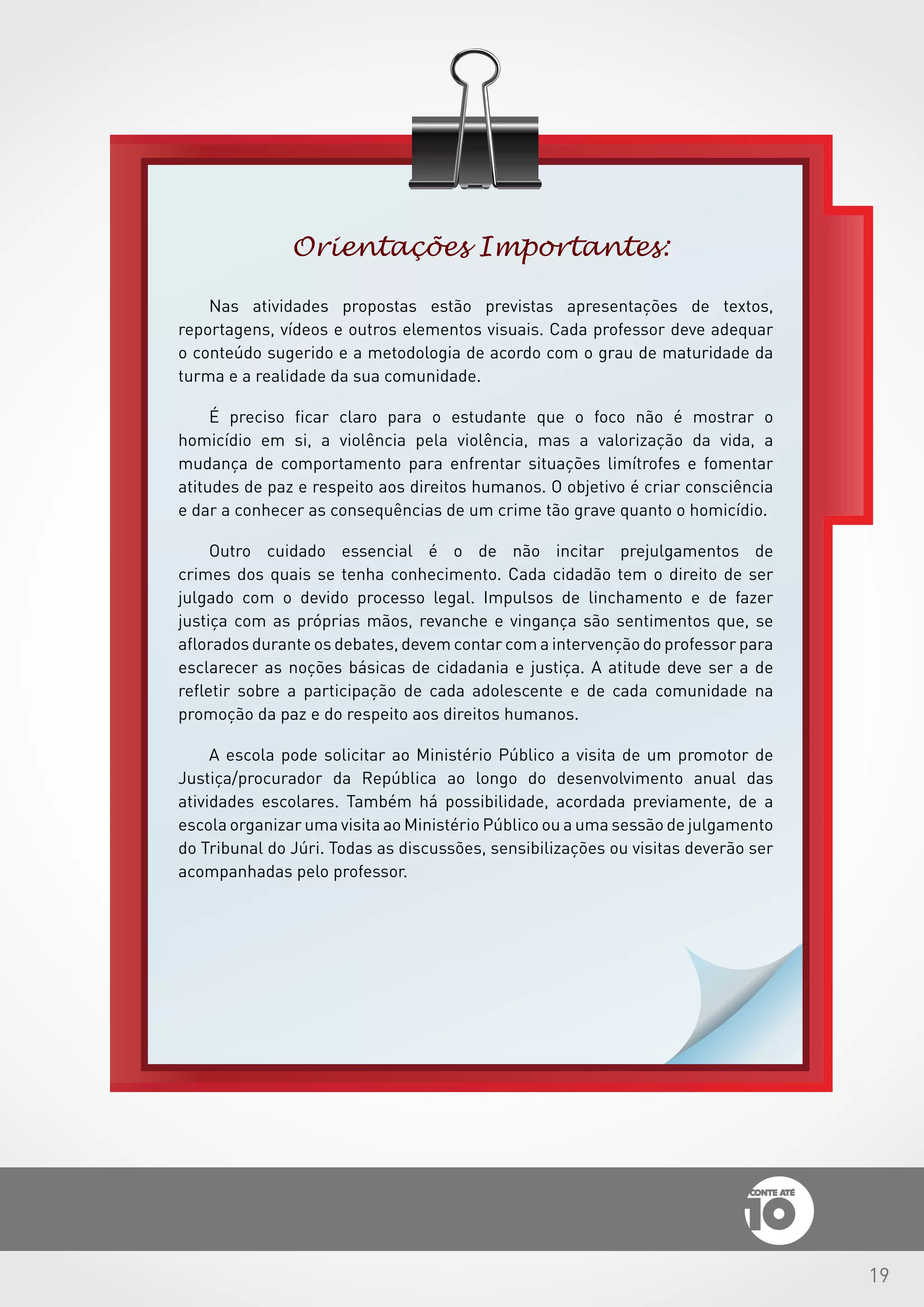 19
Orientações Importantes:
Nas atividades propostas estão previstas apresentações de textos,
reportagens, vídeos e outros elementos visuais. Cada professor deve adequar
o conteúdo sugerido e a metodologia de acordo com o grau de maturidade da
turma e a realidade da sua comunidade.
É preciso ficar claro para o estudante que o foco não é mostrar o
homicídio em si, a violência pela violência, mas a valorização da vida, a
mudança de comportamento para enfrentar situações limítrofes e fomentar
atitudes de paz e respeito aos direitos humanos. O objetivo é criar consciência
e dar a conhecer as consequências de um crime tão grave quanto o homicídio.
Outro cuidado essencial é o de não incitar prejulgamentos de
crimes dos quais se tenha conhecimento. Cada cidadão tem o direito de ser
julgado com o devido processo legal. Impulsos de linchamento e de fazer
justiça com as próprias mãos, revanche e vingança são sentimentos que, se
aflorados durante os debates, devem contar com a intervenção do professor para
esclarecer as noções básicas de cidadania e justiça. A atitude deve ser a de
refletir sobre a participação de cada adolescente e de cada comunidade na
promoção da paz e do respeito aos direitos humanos.
A escola pode solicitar ao Ministério Público a visita de um promotor de
Justiça/procurador da República ao longo do desenvolvimento anual das
atividades escolares. Também há possibilidade, acordada previamente, de a
escola organizar uma visita ao Ministério Público ou a uma sessão de julgamento
do Tribunal do Júri. Todas as discussões, sensibilizações ou visitas deverão ser
acompanhadas pelo professor.
 
