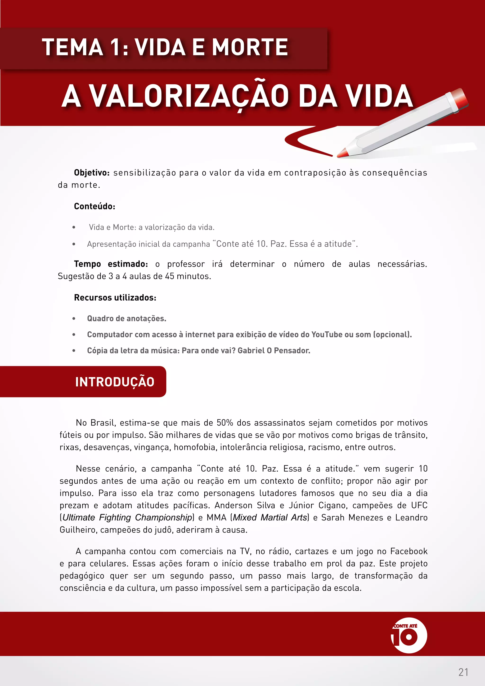 21
introdução
Objetivo: sensibilização para o valor da vida em contraposição às consequências
da morte.
Conteúdo:
•	 Vida e Morte: a valorização da vida.
•	 Apresentação inicial da campanha “Conte até 10. Paz. Essa é a atitude”.
Tempo estimado: o professor irá determinar o número de aulas necessárias.
Sugestão de 3 a 4 aulas de 45 minutos.
Recursos utilizados:
•	 Quadro de anotações.
•	 Computador com acesso à internet para exibição de vídeo do YouTube ou som (opcional).
•	 Cópia da letra da música: Para onde vai? Gabriel O Pensador.
No Brasil, estima-se que mais de 50% dos assassinatos sejam cometidos por motivos
fúteis ou por impulso. São milhares de vidas que se vão por motivos como brigas de trânsito,
rixas, desavenças, vingança, homofobia, intolerância religiosa, racismo, entre outros.
Nesse cenário, a campanha “Conte até 10. Paz. Essa é a atitude.” vem sugerir 10
segundos antes de uma ação ou reação em um contexto de conflito; propor não agir por
impulso. Para isso ela traz como personagens lutadores famosos que no seu dia a dia
prezam e adotam atitudes pacíficas. Anderson Silva e Júnior Cigano, campeões de UFC
(Ultimate Fighting Championship) e MMA (Mixed Martial Arts) e Sarah Menezes e Leandro
Guilheiro, campeões do judô, aderiram à causa.
A campanha contou com comerciais na TV, no rádio, cartazes e um jogo no Facebook
e para celulares. Essas ações foram o início desse trabalho em prol da paz. Este projeto
pedagógico quer ser um segundo passo, um passo mais largo, de transformação da
consciência e da cultura, um passo impossível sem a participação da escola.
A VALORIZAÇÃO DA VIDA
tEMA 1: VIDA E MORTE
 