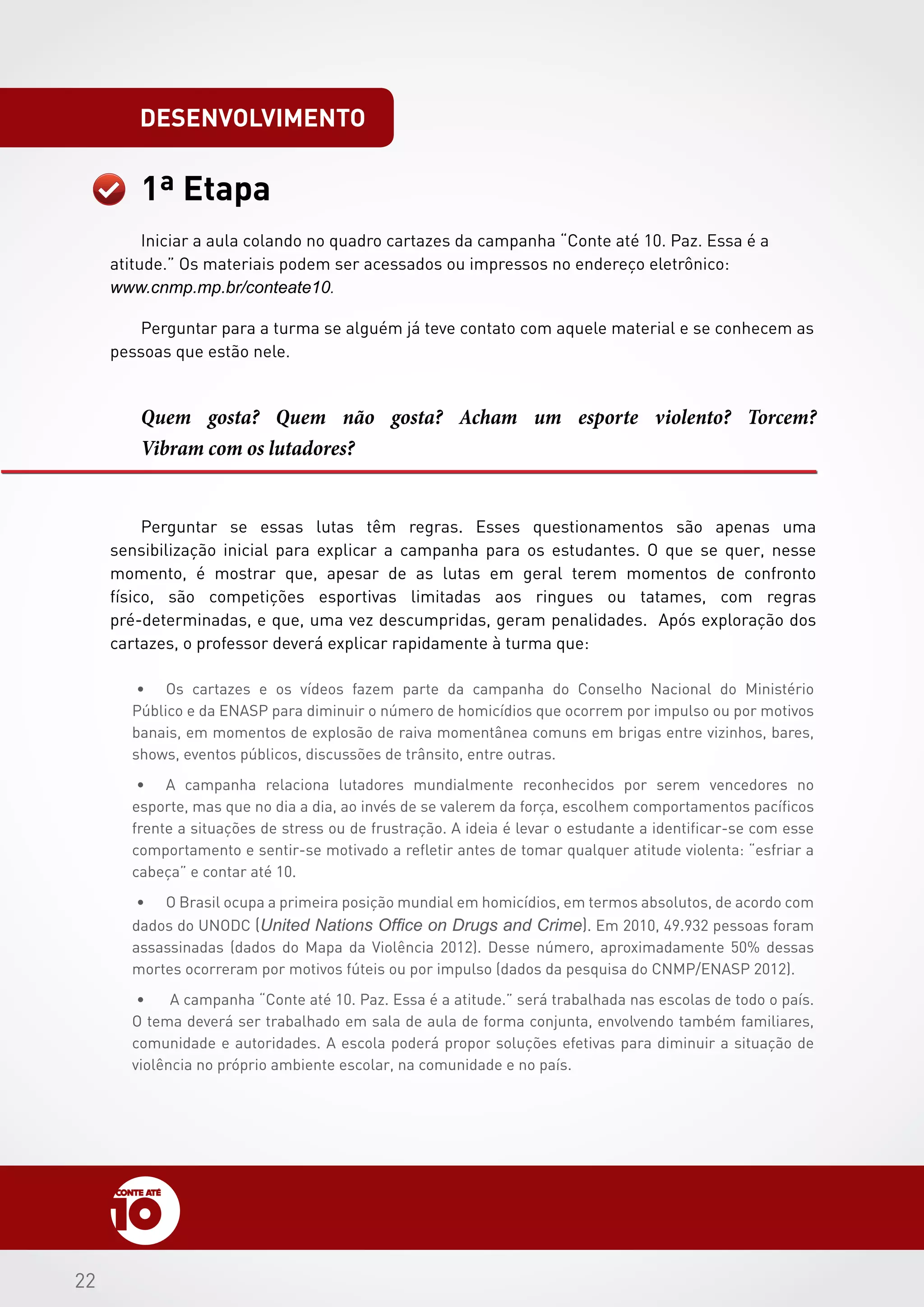 2222
1ª Etapa
Quem gosta? Quem não gosta? Acham um esporte violento? Torcem?
Vibram com os lutadores?
Perguntar se essas lutas têm regras. Esses questionamentos são apenas uma
sensibilização inicial para explicar a campanha para os estudantes. O que se quer, nesse
momento, é mostrar que, apesar de as lutas em geral terem momentos de confronto
físico, são competições esportivas limitadas aos ringues ou tatames, com regras
pré-determinadas, e que, uma vez descumpridas, geram penalidades. Após exploração dos
cartazes, o professor deverá explicar rapidamente à turma que:
•	 Os cartazes e os vídeos fazem parte da campanha do Conselho Nacional do Ministério
Público e da ENASP para diminuir o número de homicídios que ocorrem por impulso ou por motivos
banais, em momentos de explosão de raiva momentânea comuns em brigas entre vizinhos, bares,
shows, eventos públicos, discussões de trânsito, entre outras.
•	 A campanha relaciona lutadores mundialmente reconhecidos por serem vencedores no
esporte, mas que no dia a dia, ao invés de se valerem da força, escolhem comportamentos pacíficos
frente a situações de stress ou de frustração. A ideia é levar o estudante a identificar-se com esse
comportamento e sentir-se motivado a refletir antes de tomar qualquer atitude violenta: “esfriar a
cabeça” e contar até 10.
•	 O Brasil ocupa a primeira posição mundial em homicídios, em termos absolutos, de acordo com
dados do UNODC (United Nations Office on Drugs and Crime). Em 2010, 49.932 pessoas foram
assassinadas (dados do Mapa da Violência 2012). Desse número, aproximadamente 50% dessas
mortes ocorreram por motivos fúteis ou por impulso (dados da pesquisa do CNMP/ENASP 2012).
•	 A campanha “Conte até 10. Paz. Essa é a atitude.” será trabalhada nas escolas de todo o país.
O tema deverá ser trabalhado em sala de aula de forma conjunta, envolvendo também familiares,
comunidade e autoridades. A escola poderá propor soluções efetivas para diminuir a situação de
violência no próprio ambiente escolar, na comunidade e no país.
desenvolvimento
 