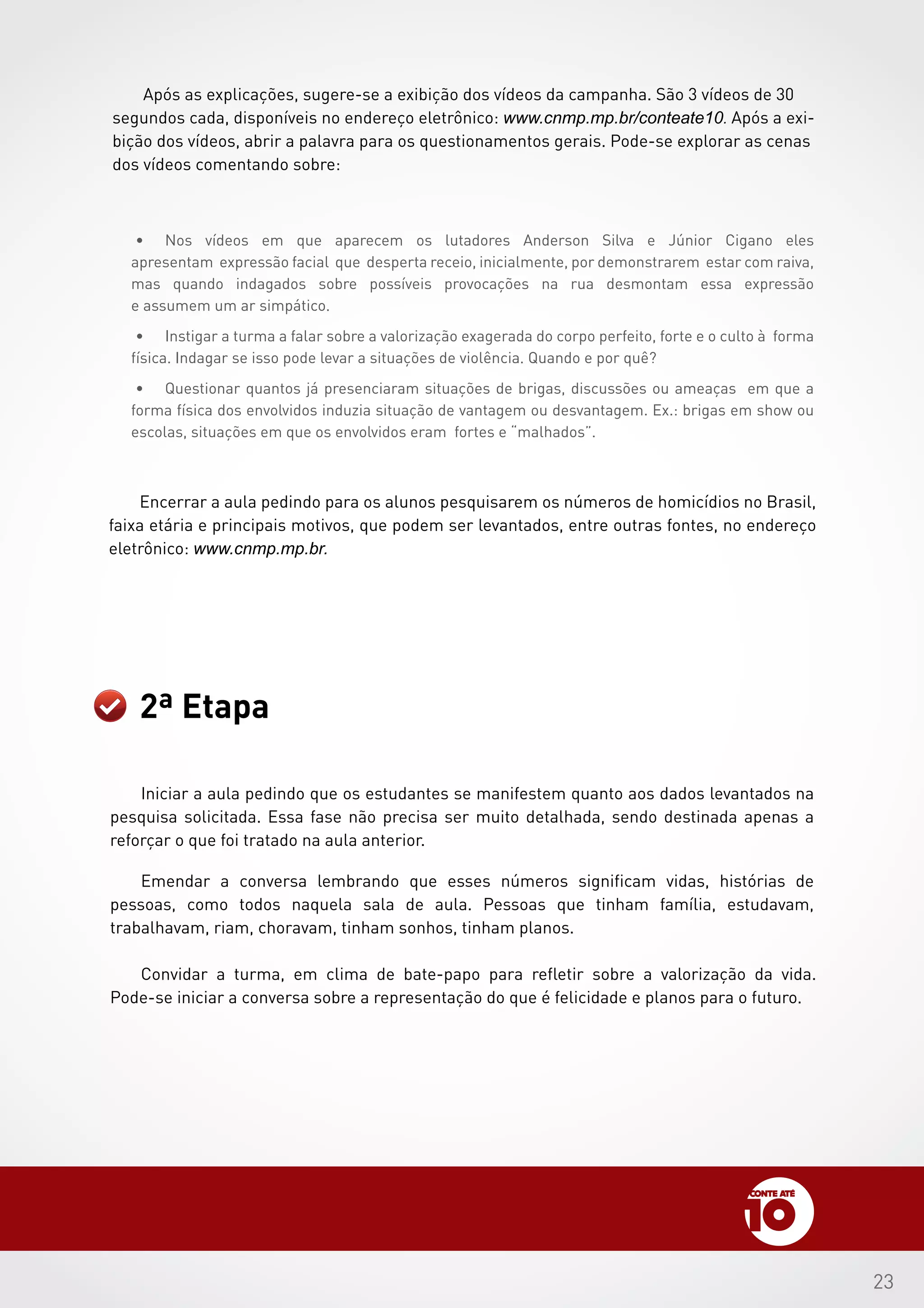 23
Após as explicações, sugere-se a exibição dos vídeos da campanha. São 3 vídeos de 30
segundos cada, disponíveis no endereço eletrônico: www.cnmp.mp.br/conteate10. Após a exi-
bição dos vídeos, abrir a palavra para os questionamentos gerais. Pode-se explorar as cenas
dos vídeos comentando sobre:
Encerrar a aula pedindo para os alunos pesquisarem os números de homicídios no Brasil,
faixa etária e principais motivos, que podem ser levantados, entre outras fontes, no endereço
eletrônico: www.cnmp.mp.br.
2ª Etapa
•	 Nos vídeos em que aparecem os lutadores Anderson Silva e Júnior Cigano eles
apresentam expressão facial que desperta receio, inicialmente, por demonstrarem estar com raiva,
mas quando indagados sobre possíveis provocações na rua desmontam essa expressão
e assumem um ar simpático.
•	 Instigar a turma a falar sobre a valorização exagerada do corpo perfeito, forte e o culto à forma
física. Indagar se isso pode levar a situações de violência. Quando e por quê?
•	 Questionar quantos já presenciaram situações de brigas, discussões ou ameaças em que a
forma física dos envolvidos induzia situação de vantagem ou desvantagem. Ex.: brigas em show ou
escolas, situações em que os envolvidos eram fortes e “malhados”.
Iniciar a aula pedindo que os estudantes se manifestem quanto aos dados levantados na
pesquisa solicitada. Essa fase não precisa ser muito detalhada, sendo destinada apenas a
reforçar o que foi tratado na aula anterior.
Emendar a conversa lembrando que esses números significam vidas, histórias de
pessoas, como todos naquela sala de aula. Pessoas que tinham família, estudavam,
trabalhavam, riam, choravam, tinham sonhos, tinham planos.
Convidar a turma, em clima de bate-papo para refletir sobre a valorização da vida.
Pode-se iniciar a conversa sobre a representação do que é felicidade e planos para o futuro.
 