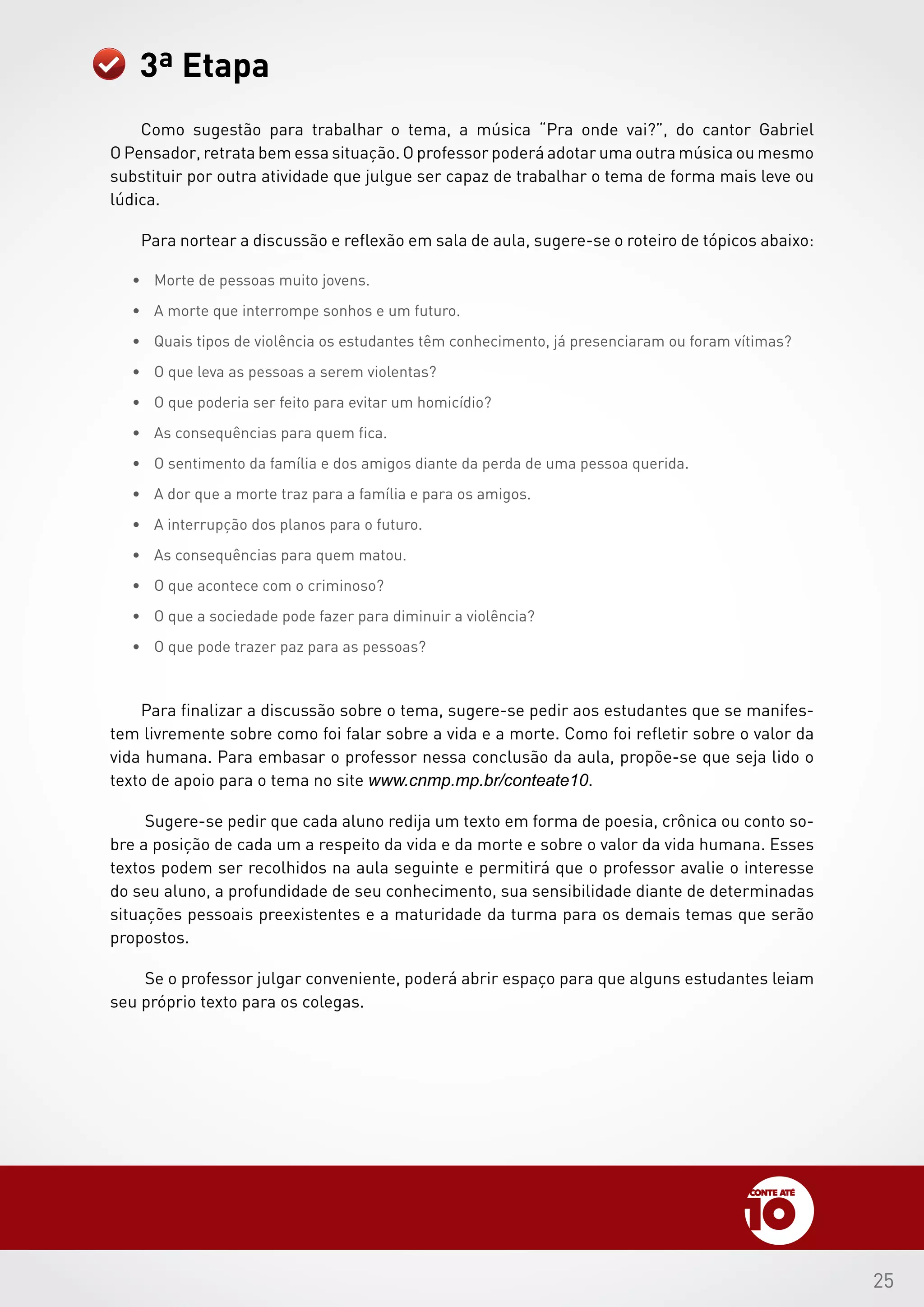 25
Como sugestão para trabalhar o tema, a música “Pra onde vai?”, do cantor Gabriel
O Pensador, retrata bem essa situação. O professor poderá adotar uma outra música ou mesmo
substituir por outra atividade que julgue ser capaz de trabalhar o tema de forma mais leve ou
lúdica.
Para nortear a discussão e reflexão em sala de aula, sugere-se o roteiro de tópicos abaixo:
•	 Morte de pessoas muito jovens.
•	 A morte que interrompe sonhos e um futuro.
•	 Quais tipos de violência os estudantes têm conhecimento, já presenciaram ou foram vítimas?
•	 O que leva as pessoas a serem violentas?
•	 O que poderia ser feito para evitar um homicídio?
•	 As consequências para quem fica.
•	 O sentimento da família e dos amigos diante da perda de uma pessoa querida.
•	 A dor que a morte traz para a família e para os amigos.
•	 A interrupção dos planos para o futuro.
•	 As consequências para quem matou.
•	 O que acontece com o criminoso?
•	 O que a sociedade pode fazer para diminuir a violência?
•	 O que pode trazer paz para as pessoas?
Para finalizar a discussão sobre o tema, sugere-se pedir aos estudantes que se manifes-
tem livremente sobre como foi falar sobre a vida e a morte. Como foi refletir sobre o valor da
vida humana. Para embasar o professor nessa conclusão da aula, propõe-se que seja lido o
texto de apoio para o tema no site www.cnmp.mp.br/conteate10.
Sugere-se pedir que cada aluno redija um texto em forma de poesia, crônica ou conto so-
bre a posição de cada um a respeito da vida e da morte e sobre o valor da vida humana. Esses
textos podem ser recolhidos na aula seguinte e permitirá que o professor avalie o interesse
do seu aluno, a profundidade de seu conhecimento, sua sensibilidade diante de determinadas
situações pessoais preexistentes e a maturidade da turma para os demais temas que serão
propostos.
Se o professor julgar conveniente, poderá abrir espaço para que alguns estudantes leiam
seu próprio texto para os colegas.
3ª Etapa
 